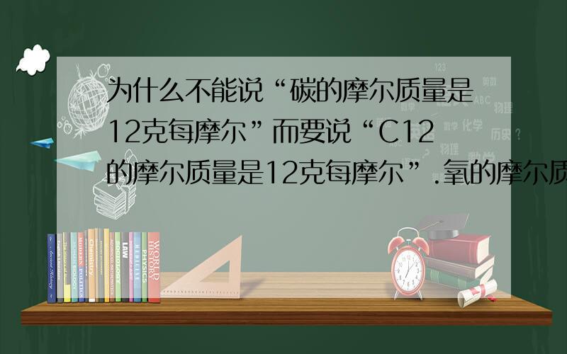 为什么不能说“碳的摩尔质量是12克每摩尔”而要说“C12的摩尔质量是12克每摩尔”.氧的摩尔质量是18克每摩尔 不好意思，氧的摩尔质量是16克每摩尔，要不要说明是O8？请说完整，