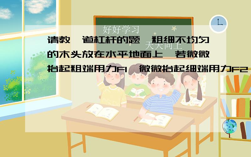 请教一道杠杆的题,粗细不均匀的木头放在水平地面上,若微微抬起粗端用力F1,微微抬起细端用力F2,已知木头长度为L,则木头的重力为多少?重力距粗端的距离为多少?ah_wind:G具体怎么来的，请写