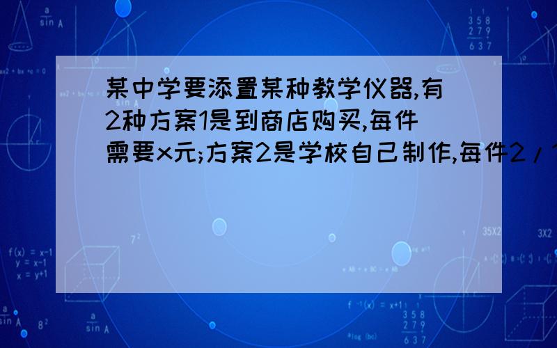 某中学要添置某种教学仪器,有2种方案1是到商店购买,每件需要x元;方案2是学校自己制作,每件2/1x元,另外需要制作工具的租用费120元.若需要仪器50件,则商店购买每件多少元时两种方案费用相