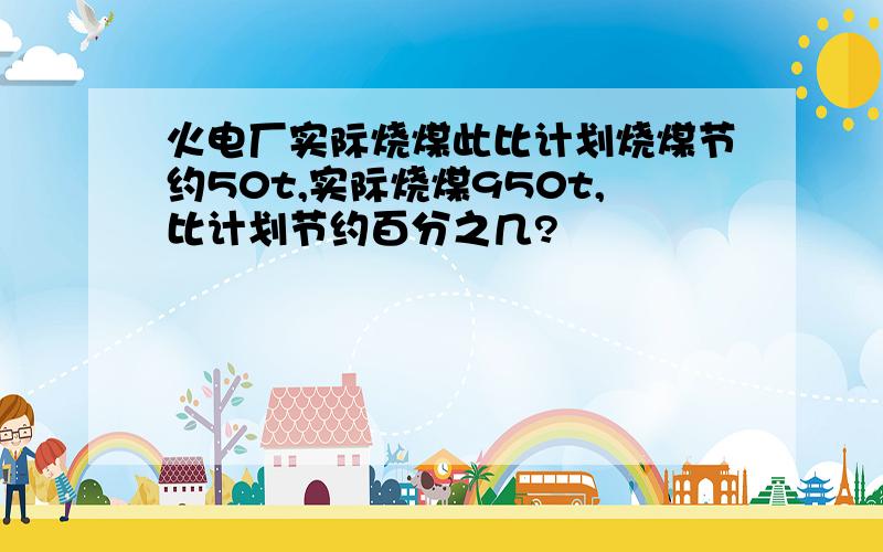 火电厂实际烧煤此比计划烧煤节约50t,实际烧煤950t,比计划节约百分之几?