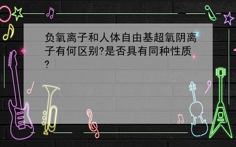 负氧离子和人体自由基超氧阴离子有何区别?是否具有同种性质?