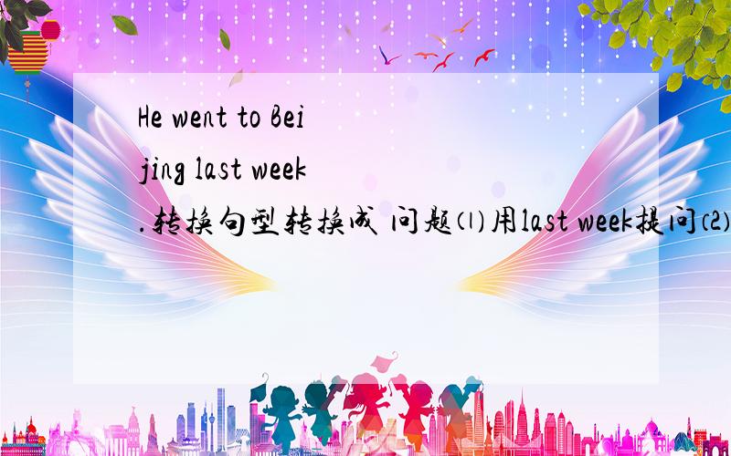 He went to Beijing last week.转换句型转换成 问题⑴用last week提问⑵用Beijing提问⑶用went to Beijing提问