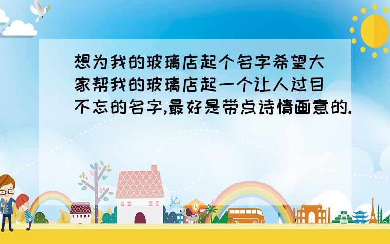 想为我的玻璃店起个名字希望大家帮我的玻璃店起一个让人过目不忘的名字,最好是带点诗情画意的.