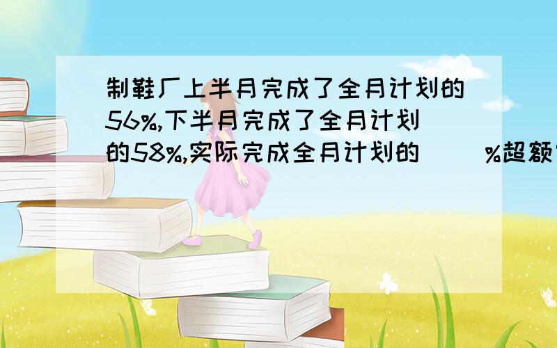 制鞋厂上半月完成了全月计划的56%,下半月完成了全月计划的58%,实际完成全月计划的( )%超额完成（ ）%【最好列式】