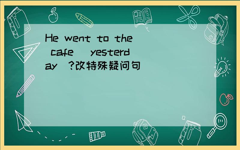 He went to the cafe（ yesterday）?改特殊疑问句