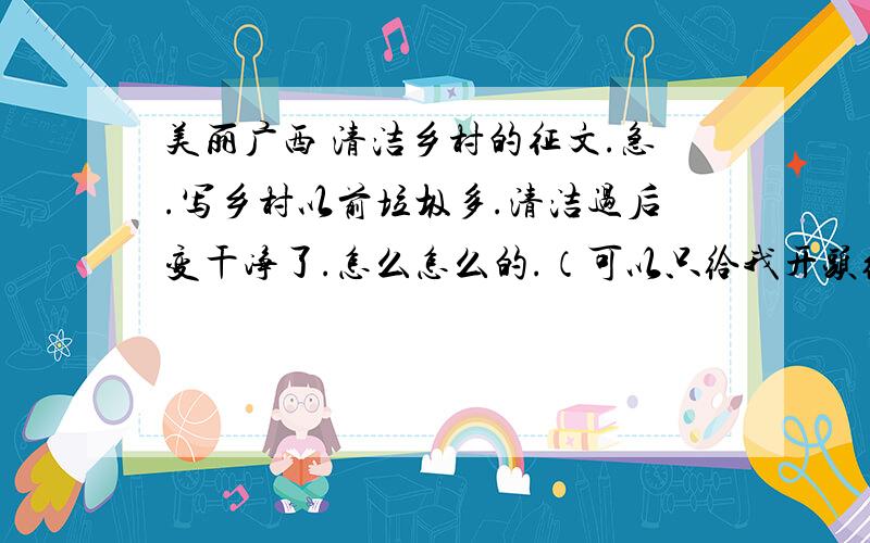 美丽广西 清洁乡村的征文.急.写乡村以前垃圾多.清洁过后变干净了.怎么怎么的.（可以只给我开头结尾,内容我可以自己写）希望可以自己写，不要抄别人的，都40分了，还不够啊