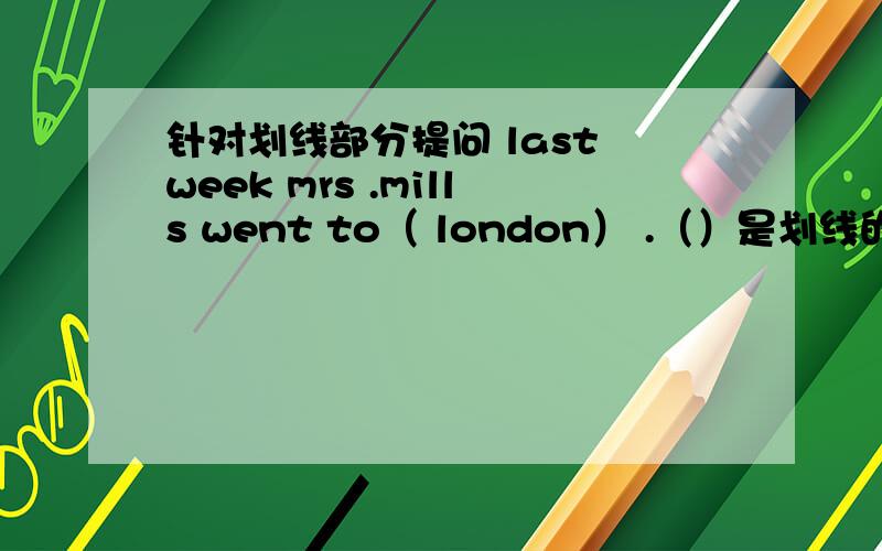 针对划线部分提问 last week mrs .mills went to（ london） .（）是划线的