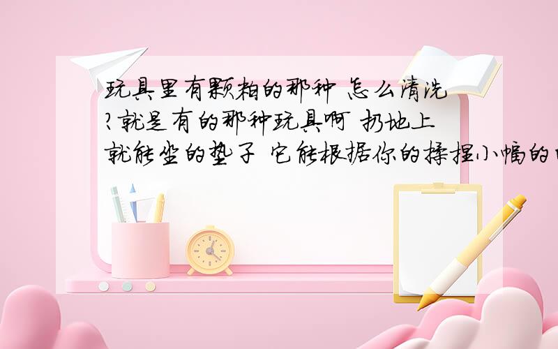 玩具里有颗粒的那种 怎么清洗?就是有的那种玩具啊 扔地上就能坐的垫子 它能根据你的揉捏小幅的的变形 里面跟有沙子一样的东西 一粒一粒的.现在脏了想知道能否清洗 会不会把里面的颗