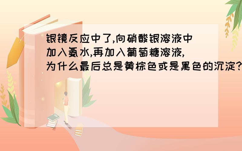 银镜反应中了,向硝酸银溶液中加入氨水,再加入葡萄糖溶液,为什么最后总是黄棕色或是黑色的沉淀?