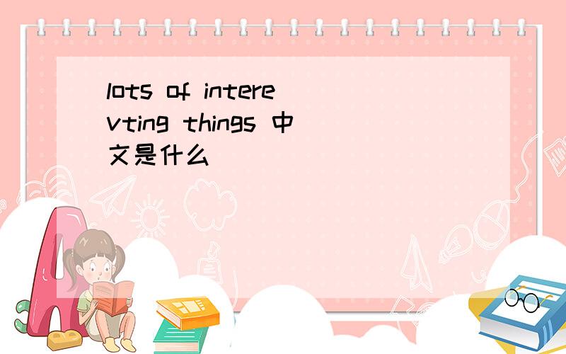 lots of interevting things 中文是什么