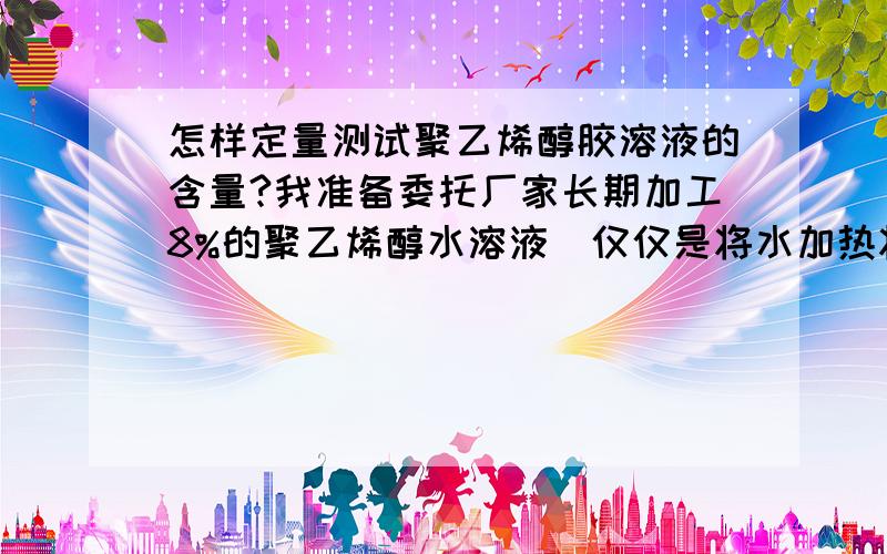 怎样定量测试聚乙烯醇胶溶液的含量?我准备委托厂家长期加工8%的聚乙烯醇水溶液（仅仅是将水加热将聚乙烯醇完全溶解开,不加其它物质),但又担心加工方聚乙烯醇添加量不够或添加纤维素