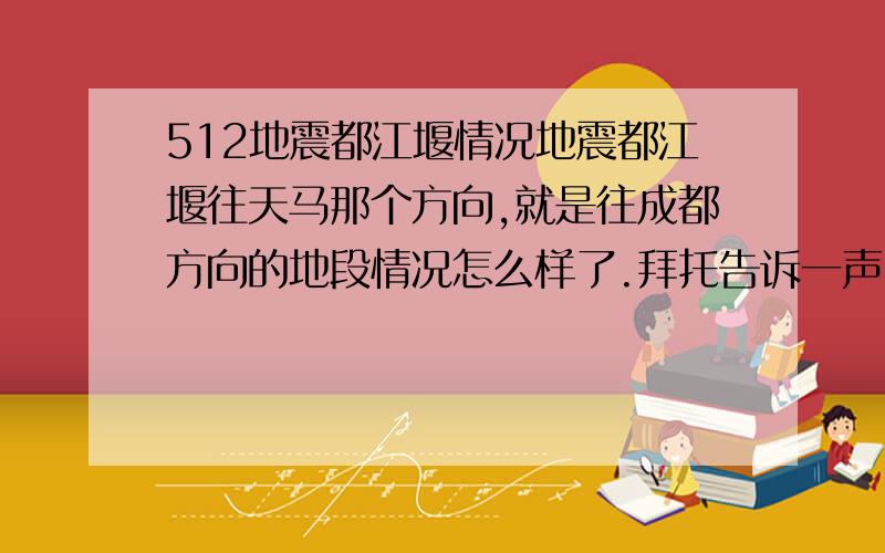 512地震都江堰情况地震都江堰往天马那个方向,就是往成都方向的地段情况怎么样了.拜托告诉一声,私家车进去不了了.我好担心家里人