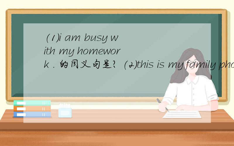 (1)i am busy with my homework . 的同义句是? (2)this is my family photo. 的同义句是?回答的快加分哦  = =第二句要7个词的                  =         =