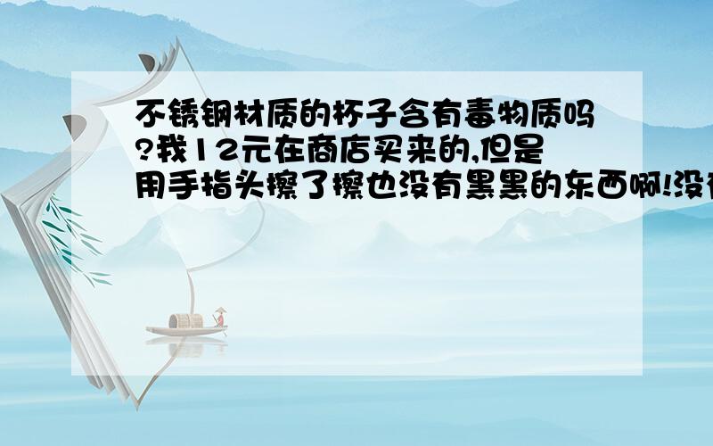 不锈钢材质的杯子含有毒物质吗?我12元在商店买来的,但是用手指头擦了擦也没有黑黑的东西啊!没有黑色的东西就没毒吗?快啊,答得好加20加20!