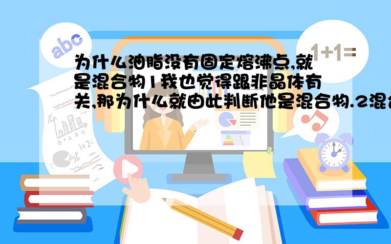 为什么油脂没有固定熔沸点,就是混合物1我也觉得跟非晶体有关,那为什么就由此判断他是混合物.2混合物的确没有熔沸点,实在分馏的时候体现出来的.但是我觉得1和2是不一样的