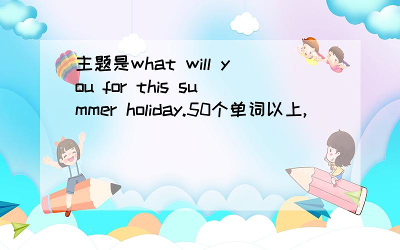 主题是what will you for this summer holiday.50个单词以上,