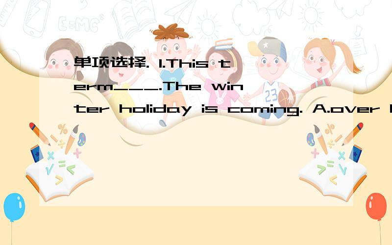 单项选择. 1.This term___.The winter holiday is coming. A.over B.end C.is over D.will be over