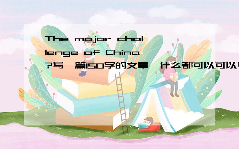 The major challenge of China?写一篇150字的文章,什么都可以可以写中国的环境问题,对全球气候变暖的责任,和怎样兼顾环境发展……因为本人英语水平有限~好多句子写不出来~;(