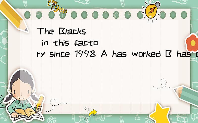 The Blacks ___ in this factory since 1998 A has worked B has come C have been Dhave arrived