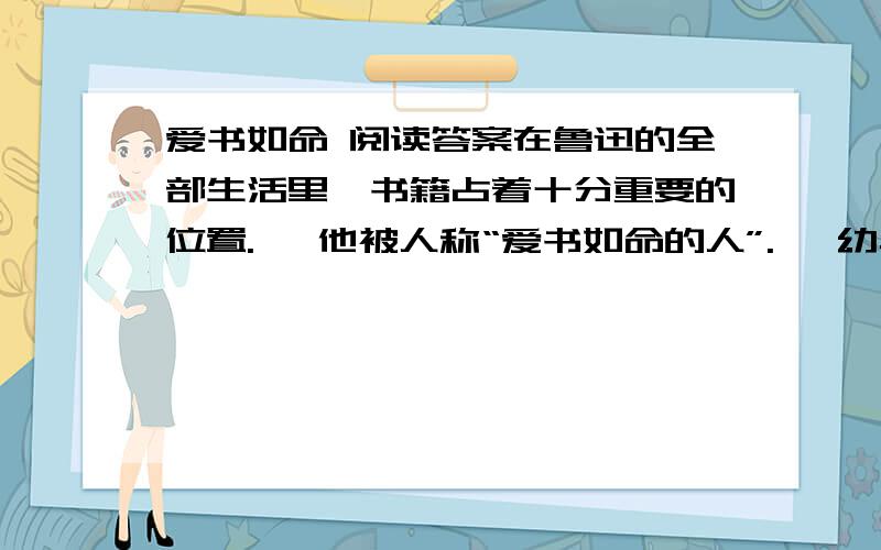 爱书如命 阅读答案在鲁迅的全部生活里,书籍占着十分重要的位置.   他被人称“爱书如命的人”.   幼年时期的鲁迅,随着识字渐渐多起来,就开始攒钱买书.过年时,大人给了他“压岁钱”,他总