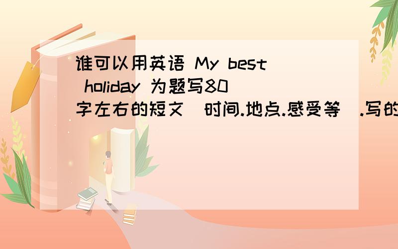 谁可以用英语 My best holiday 为题写80字左右的短文（时间.地点.感受等）.写的不要太幼稚.可不可以短一点