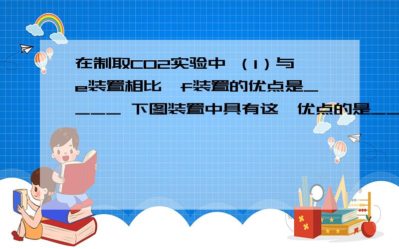 在制取CO2实验中 （1）与e装置相比,f装置的优点是____ 下图装置中具有这一优点的是____在制取CO2实验中（1）与e装置相比,f装置的优点是____下图装置中具有这一优点的是____（填序号）