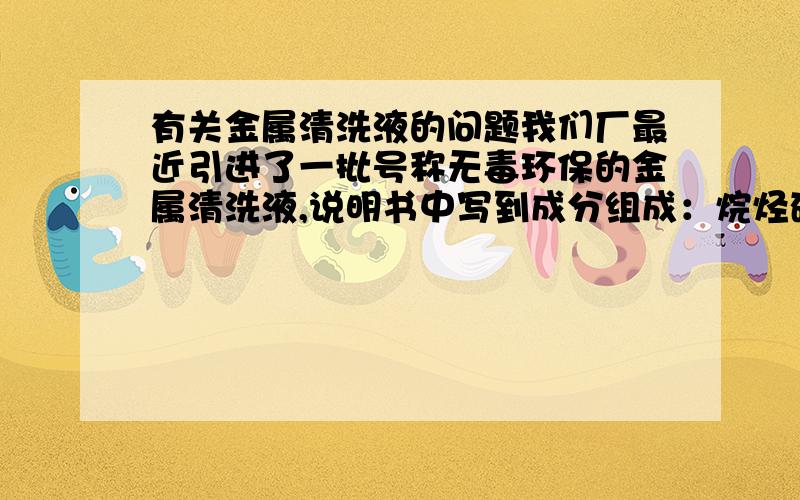 有关金属清洗液的问题我们厂最近引进了一批号称无毒环保的金属清洗液,说明书中写到成分组成：烷烃碳氢化合物80%,混合醇20%.清洗液具有溶解油污的作用,但不是很迅速.清洗液无色,气味有