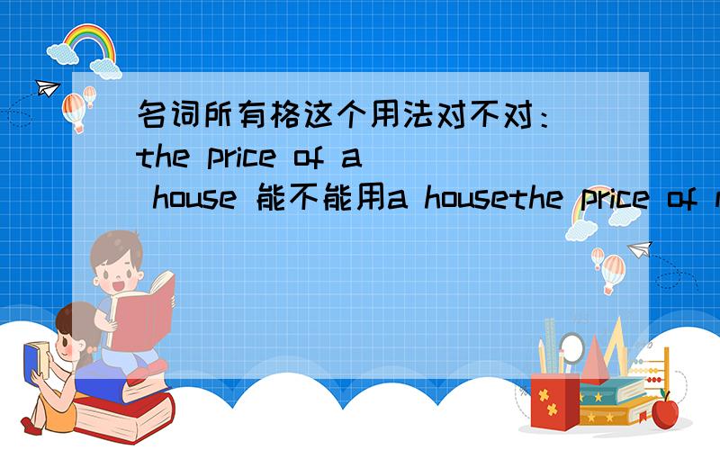 名词所有格这个用法对不对： the price of a house 能不能用a housethe price of my housesthe price of the housethe price of houses但是名词所有格下列这个用法对不对： the price of a house 能不能用a house