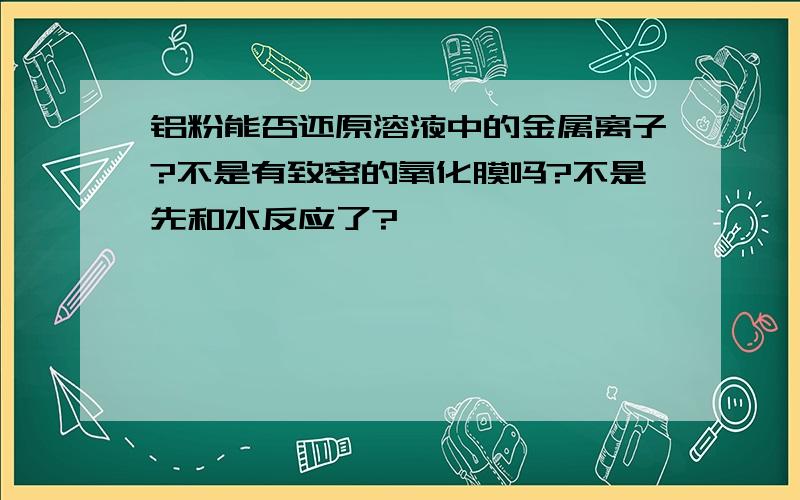 铝粉能否还原溶液中的金属离子?不是有致密的氧化膜吗?不是先和水反应了?