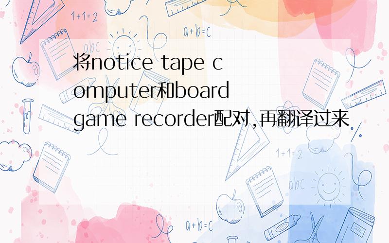 将notice tape computer和board game recorder配对,再翻译过来