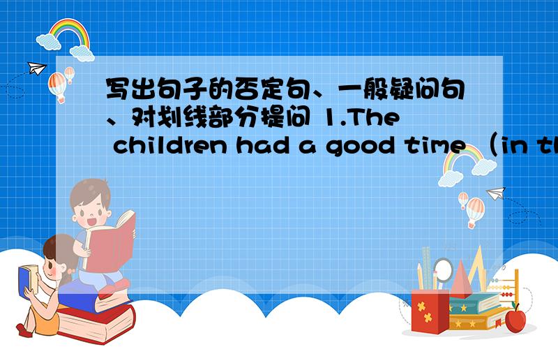 写出句子的否定句、一般疑问句、对划线部分提问 1.The children had a good time （in the park）.2.There were about nine hundred people at the concert.4.Ann did （her homework） yesterday evening.5.Last week I （read an English