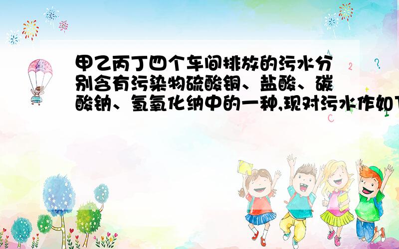 甲乙丙丁四个车间排放的污水分别含有污染物硫酸铜、盐酸、碳酸钠、氢氧化纳中的一种,现对污水作如下处理1.将甲的污水与乙的蓝色污水通入第一个反应池,生成蓝色沉淀；2.讲丙的污水与