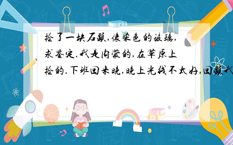 捡了一块石头,像染色的玻璃,求鉴定.我是内蒙的,在草原上捡的.下班回来晚,晚上光线不太好,回头我补两张白天的