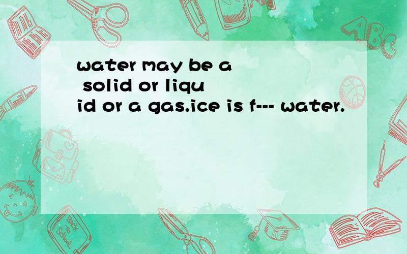 water may be a solid or liquid or a gas.ice is f--- water.