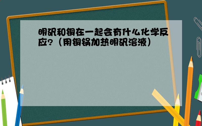 明矾和铜在一起会有什么化学反应?（用铜锅加热明矾溶液）