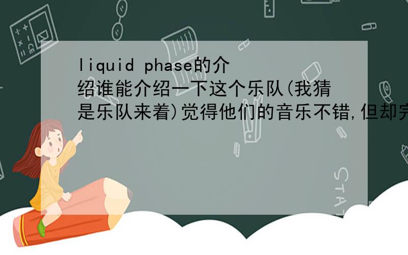 liquid phase的介绍谁能介绍一下这个乐队(我猜是乐队来着)觉得他们的音乐不错,但却完全不了解...介绍,歌词之类的越多越好,