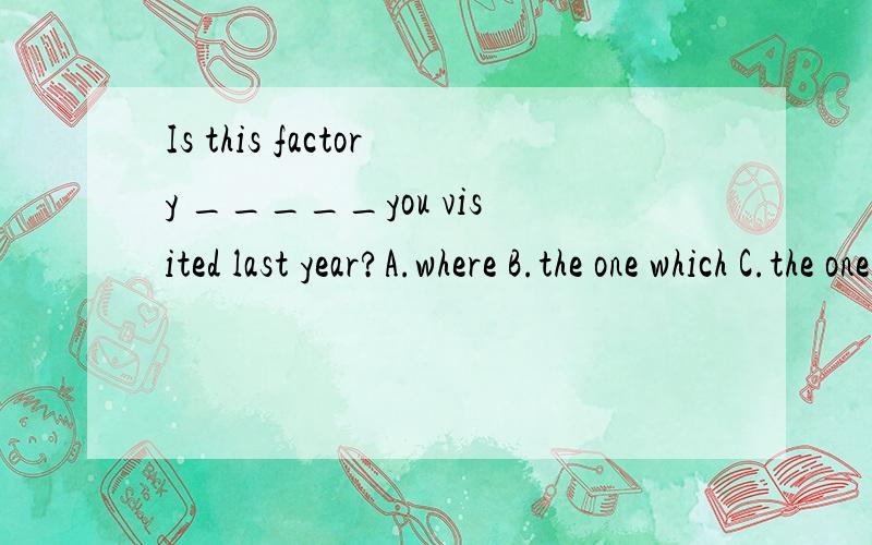 Is this factory _____you visited last year?A.where B.the one which C.the one D/我中的这里做宾语可以省掉which,担这里不省去which也可以啊!为什么不能选B啊?