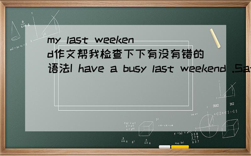 my last weekend作文帮我检查下下有没有错的语法I have a busy last weekend .Saturday morning .I did my homework and read books .After lunch .I helped my mom cleaned the room .In the afternoon .I went shopping with my parents .Sunday morin