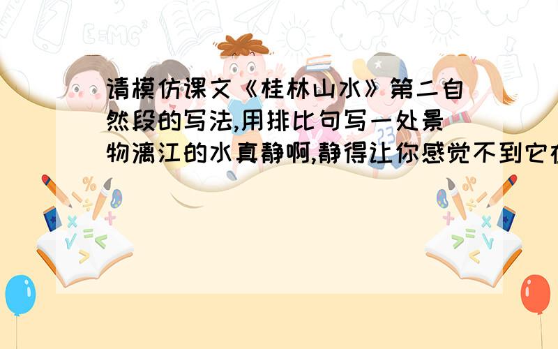 请模仿课文《桂林山水》第二自然段的写法,用排比句写一处景物漓江的水真静啊,静得让你感觉不到它在流动；漓江的水真清啊,清得可以看见江底的沙石；漓江的水真绿啊,绿得仿佛那是一块