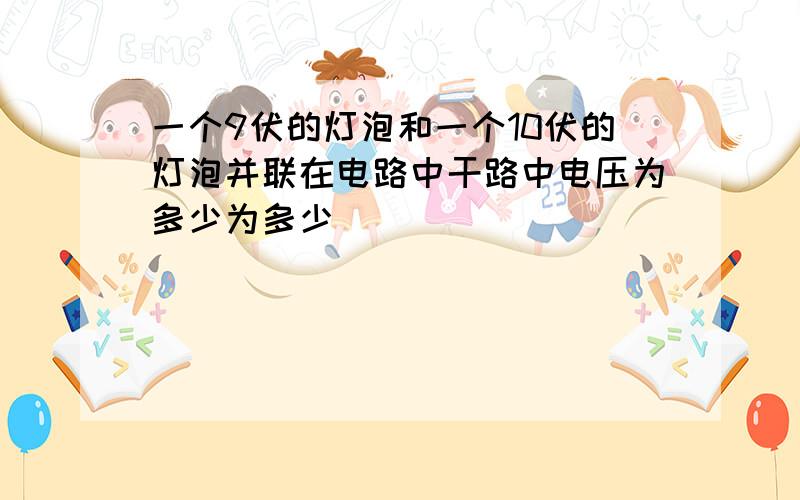 一个9伏的灯泡和一个10伏的灯泡并联在电路中干路中电压为多少为多少