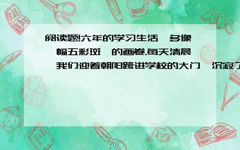 阅读题!六年的学习生活,多像一幅五彩斑斓的画卷.每天清晨,我们迎着朝阳跨进学校的大门,沉寂了一夜的校园顿时荡漾起我们的欢声笑语.早操开始了,我们排着队进入操场,那整齐的动作,矫健