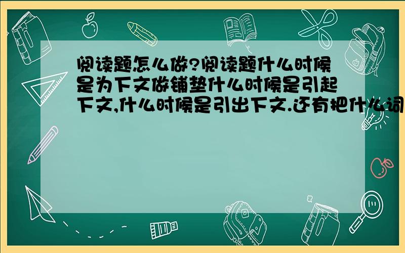 阅读题怎么做?阅读题什么时候是为下文做铺垫什么时候是引起下文,什么时候是引出下文.还有把什么词替换成什么词怎么答