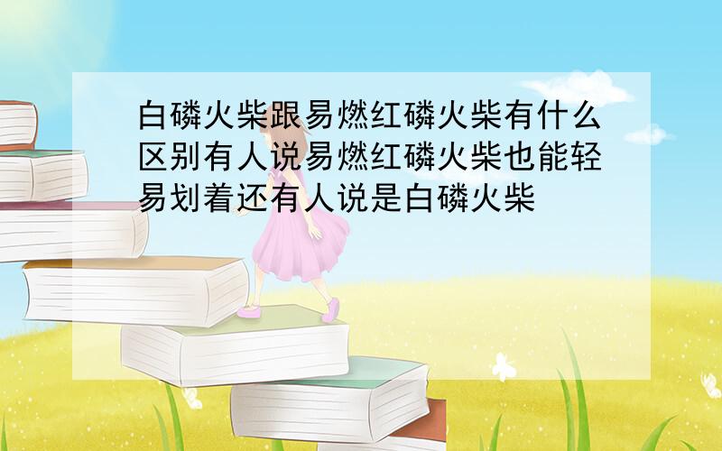 白磷火柴跟易燃红磷火柴有什么区别有人说易燃红磷火柴也能轻易划着还有人说是白磷火柴