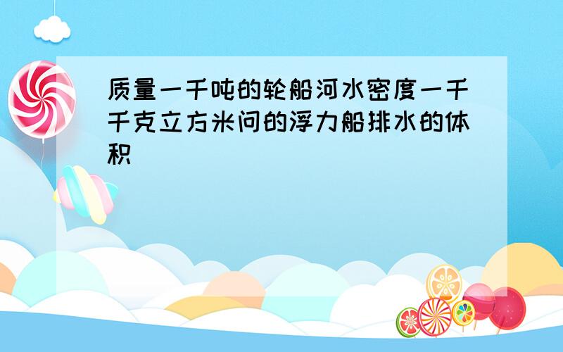 质量一千吨的轮船河水密度一千千克立方米问的浮力船排水的体积