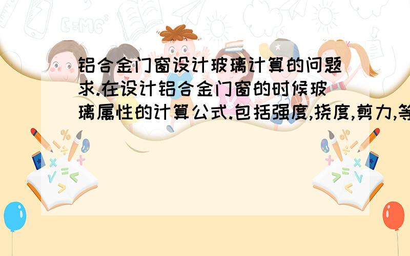 铝合金门窗设计玻璃计算的问题求.在设计铝合金门窗的时候玻璃属性的计算公式.包括强度,挠度,剪力,等公式.最近看了一下幕墙的书.里面有讲这些东东的.但是看得不怎么懂.所以上来问下大