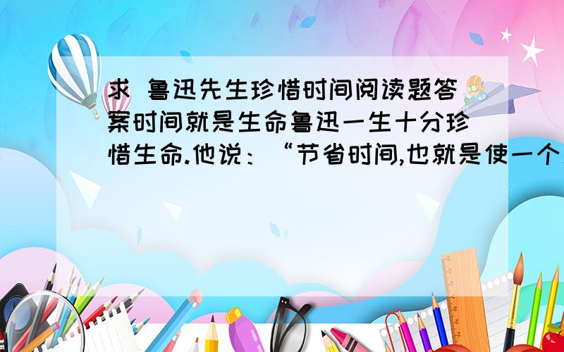 求 鲁迅先生珍惜时间阅读题答案时间就是生命鲁迅一生十分珍惜生命.他说：“节省时间,也就是使一个人有限的生命更加有效,也即等于延长了人的生命.”他还说：“时间就是生命,无端地空