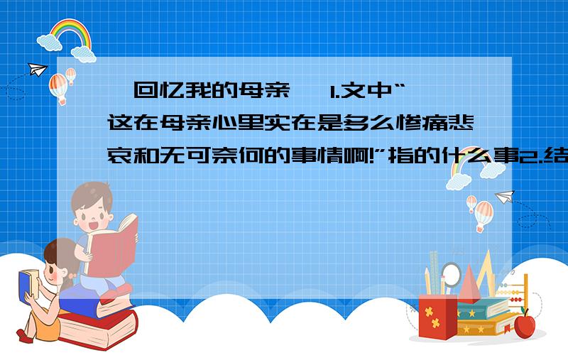 《回忆我的母亲》 1.文中“这在母亲心里实在是多么惨痛悲哀和无可奈何的事情啊!”指的什么事2.结合文章内容谈谈母亲的聪明能干体现在什么地方3.母亲一生值得叙述的事情很多,本文中作