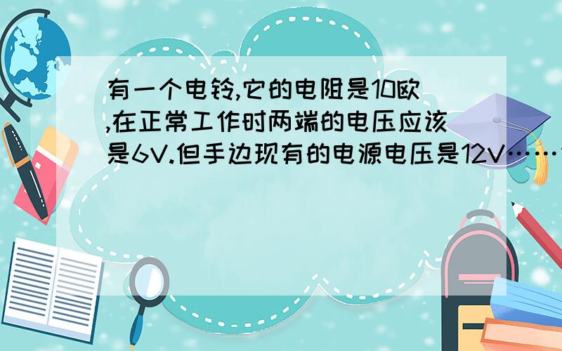 有一个电铃,它的电阻是10欧,在正常工作时两端的电压应该是6V.但手边现有的电源电压是12V……但手边现有的电源电压是12V,要把电铃接在这个电源上,需要给它窜连一个多大的电阻?其实答案我