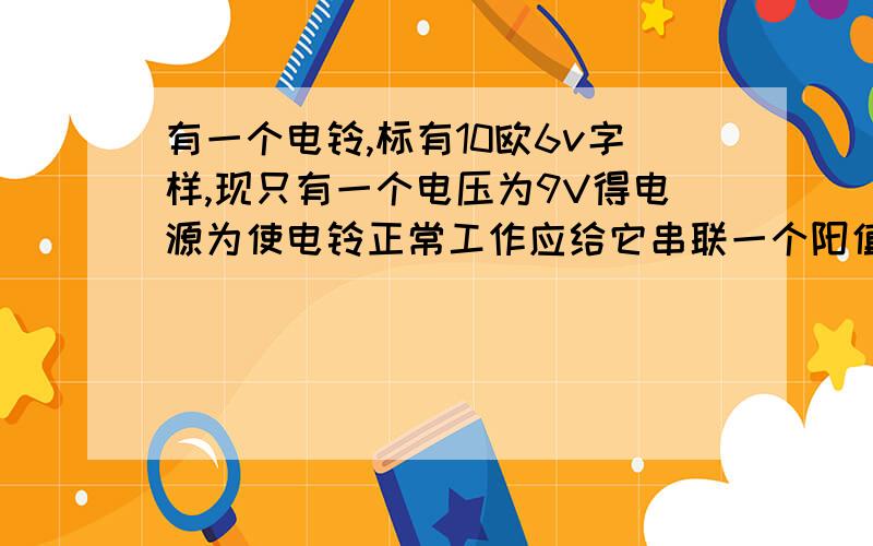 有一个电铃,标有10欧6v字样,现只有一个电压为9V得电源为使电铃正常工作应给它串联一个阳值为（）的电阻