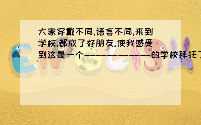 大家穿戴不同,语言不同,来到学校,都成了好朋友.使我感受到这是一个------------的学校拜托了各位 谢